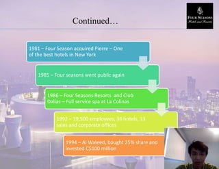Continued…
1981 – Four Season acquired Pierre – One
of the best hotels in New York
1985 – Four seasons went public again
1986 – Four Seasons Resorts and Club
Dallas – Full service spa at La Colinas
1992 – 19,500 employees, 36 hotels, 13
sales and corporate offices
1994 – Al Waleed, bought 25% share and
invested C$100 million
 
