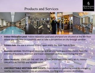 Products and Services
• Indoor Relaxation pool: Indoor relaxation pool and whirlpool are situated at the 9th floor
where you can relax in a poolside seat or take a perspective on city through window
• Fitness club: the size is around 325m2, open every day from 7am to 8pm
• Business services: Multilingual concierge and service team guarantee clients have the
entirety of business, diversion and travel conveniences they need during the stay
• Other Products: STATE-OF-THE-ART SPA, COMPLIMENTARY STANDARD WI-FI, FAMILY-
ORIENTED ACTIVITIES and NEARBY GOLF.
• UNFORGETTABLE MEETINGS AND EVENTS: From stand-out gathering areas to energizing
nearby exercises, Toronto gives an uncommon, meeting-and-occasion destination.
 
