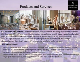 Products and Services
REAL WEDDING EXPERIENCES: Celebrate with loved ones underneath the taking off roofs of our smooth,
light-filled assembly hall. Treat your visitors to custom menus loaded up with global motivations, Canadian
solace works of art and mark mixed drinks, planned particularly for you by our top-notch culinary group.
Dance the night away with your adoration as the city lights shimmer underneath. A wedding is
substantially more than simply a day — it's an encounter you'll cherish for eternity.
FOOD AND BEVERAGE:
- French Fine Dining: Host an initial gathering or shutting night supper in the eatery, present a private
breakfast in a nontraditional gathering room setting, including a 30-foot LED video divider that
considers introductions and effective marking openings.
- Ethnic Edible: With " Tour of Toronto" catering menu, your visitors can test most loved dishes from the
city's special ethnic areas, including Greek Town, Little India and Chinatown.
 