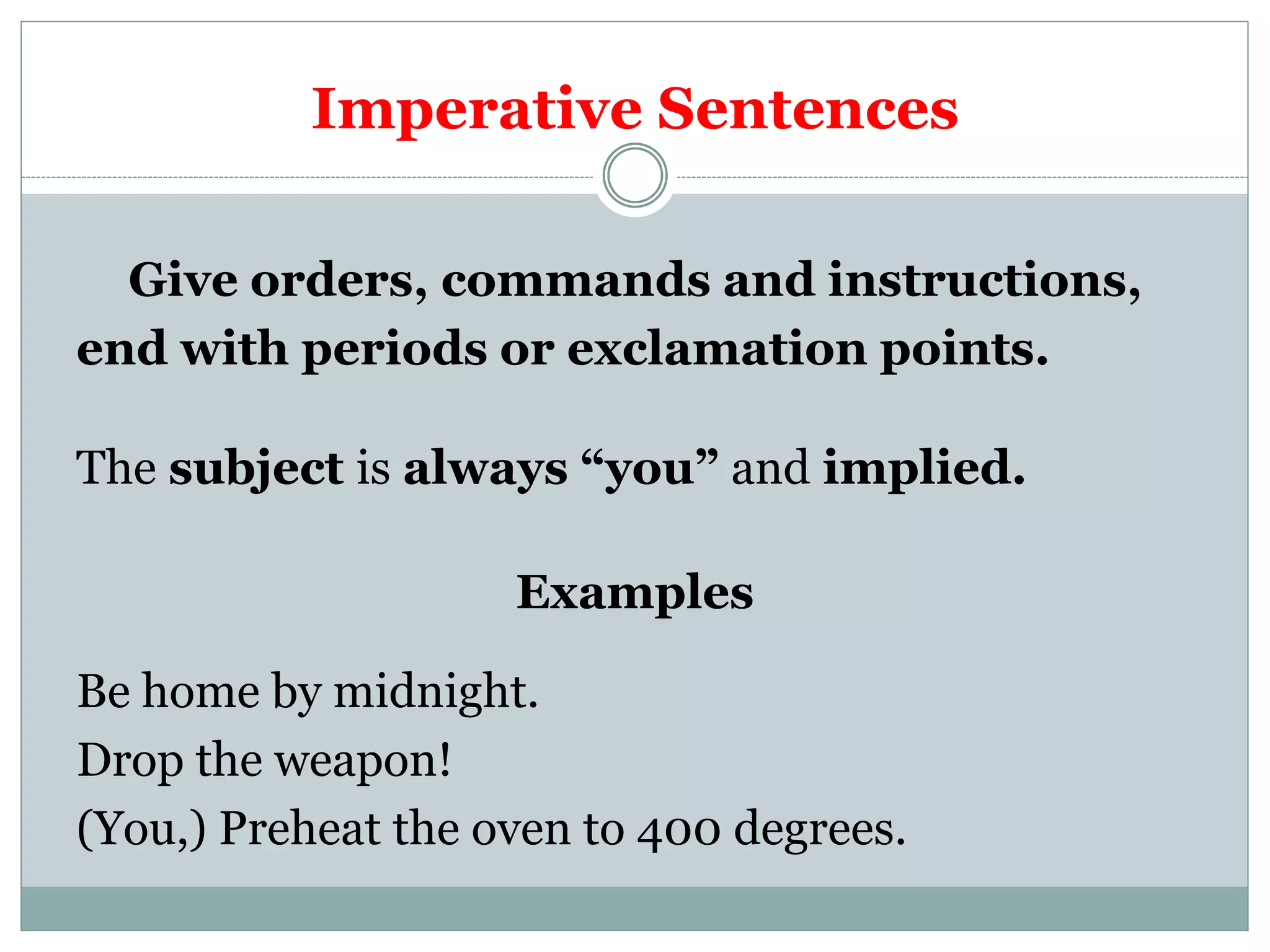 Imperative Sentences
Give orders, commands and instructions,
end with periods or exclamation points.
The subject is always “you” and implied.
Examples
Be home by midnight.
Drop the weapon!
(You,) Preheat the oven to 400 degrees.
 