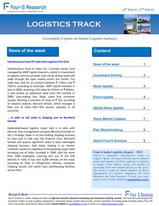 FOUR-S Consumer 14th Feb‘12 –27th Feb‘12
                                                                                                    (Soft) Track


                    LOGISTICS TRACK
                                     Fortnightly Update on Indian Logistics Industry


  News of the week                                                                         Content

 Infrastructure Fund Of India Exits Logistics Firm Gati
                                                                                           News of the week                                     1
 Infrastructure Fund of India LLC, a private equity fund
 managed by AMP Capital Investors, exited its investment
 in logistics services provider Gati Ltd by selling nearly 6%                              Investment Activity                                  2
 stake through the open market earlier this month. The
 stake was sold for an amount between ` 170mn and `
 210mn, according to estimates. AMP Capital invested in                                    News Update                                          3
 Gati in 2006, acquiring 12% stake for $15mn or ` 664mn.
 It also picked up additional stake from the markets in
 2009. Loss-making Gati Ships, owns four container                                         Event Update                                         4
 vessels, fetching a valuation of close to ` 2bn according
 to industry analysts. Bernard Schulte, which manages a
 fleet size of more than 650 vessels, operates in 25                                       Global News Update                                   5
 countries.

 … in talks to sell stake in shipping arm to Bernhard                                      Stock Market Updates                                 7
 Schulte

  Hyderabad-based logistics major Gati is in talks with
                                                                                           Peer Benchmarking                                    8
  German ship-management company Bernhard Schulte to
  sell a strategic stake in its loss-making shipping business
  to raise cash to tide over the financial crisis. Bernhard
  Schulte will acquire significant stake in Gati's demerged                                About Four-S Services                                9
  shipping business, Gati Ships, helping it to charter
  container vessels to capitalise on the growing cargo trade
  emerging out of India. Founded in 1989, Gati has more                                    Four-S India Logistics Report – 2012
  than 3500 employees covering 622 out of the 626                                          Four-S is launching comprehensive report on
  districts in India. It has over 4,500 vehicles on the road,                              Logistics Space. The report presents current industry
s                                                                                          trends and snapshot of all key segments in Logistics
  excluding its fleet of refrigerated vehicles, container                                  & Supply Chain Industry along with profiles of
  shipping vessels and world class warehousing facilities                                  interesting listed and unlisted players in the space.
  across India.                                                                            The report is useful for Board members & Senior
                                                                                           Management of Logistics companies, PE Fund
                                                                                           Managers and other investors. To book your copy,
                                                                                           please write to Seema Shukla at seema@four-s.com.




  Research Desk
 Four-S Services is India's leading provider of high-end research, financial consulting and Investment banking services. We have executed projects for
 prestigious Indian as well as global corporations, investment banks, private equity funds, venture capitalists and hedge funds including India’s Top 5 PE
 Funds. For further information, please contact Seema Shukla at seema@four-s.com or reach us as http://www.four-s.com
 