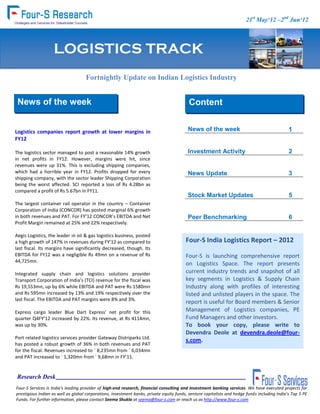 FOUR-S Consumer 21st May‘12 –2nd Jun‘12
                                                                                                    (Soft) Track


                    LOGISTICS TRACK
                                     Fortnightly Update on Indian Logistics Industry


  News of the week                                                                         Content


 Logistics companies report growth at lower margins in                                     News of the week                                     1
 FY12

 The logistics sector managed to post a reasonable 14% growth                              Investment Activity                                  2
 in net profits in FY12. However, margins were hit, since
 revenues were up 31%. This is excluding shipping companies,
 which had a horrible year in FY12. Profits dropped for every                              News Update                                          3
 shipping company, with the sector leader Shipping Corporation
 being the worst affected. SCI reported a loss of Rs 4.28bn as
 compared a profit of Rs 5.67bn in FY11.
                                                                                           Stock Market Updates                                 5
 The largest container rail operator in the country – Container
 Corporation of India (CONCOR) has posted marginal 6% growth
 in both revenues and PAT. For FY’12 CONCOR’s EBITDA and Net                               Peer Benchmarking                                    6
 Profit Margin remained at 25% and 22% respectively.

 Aegis Logistics, the leader in oil & gas logistics business, posted
 a high growth of 147% in revenues during FY’12 as compared to                             About Four-S Services             7
                                                                                          Four-S India Logistics Report – 2012
 last fiscal. Its margins have significantly decreased, though. Its
 EBITDA for FY12 was a negligible Rs 49mn on a revenue of Rs                              Four-S is launching comprehensive report
 44,725mn.
                                                                                          on Logistics Space. The report presents
 Integrated supply chain and logistics solutions provider                                 current industry trends and snapshot of all
 Transport Corporation of India’s (TCI) revenue for the fiscal was                        key segments in Logistics & Supply Chain
 Rs 19,553mn, up by 6% while EBITDA and PAT were Rs 1580mn                                Industry along with profiles of interesting
 and Rs 595mn increased by 13% and 19% respectively over the                              listed and unlisted players in the space. The
 last fiscal. The EBITDA and PAT margins were 8% and 3%.
                                                                                          report is useful for Board members & Senior
  Express cargo leader Blue Dart Express’ net profit for this                             Management of Logistics companies, PE
  quarter Q4FY’12 increased by 22%. Its revenue, at Rs 4114mn,                            Fund Managers and other investors.
s was up by 30%.                                                                          To book your copy, please write to
                                                                                          Devendra Deole at devendra.deole@four-
 Port related logistics services provider Gateway Distriparks Ltd.
                                                                                          s.com.
 has posted a robust growth of 36% in both revenues and PAT
 for the fiscal. Revenues increased to ` 8,235mn from ` 6,034mn
 and PAT increased to ` 1,320mn from ` 9,68mn in FY’11.


  Research Desk
 Four-S Services is India's leading provider of high-end research, financial consulting and Investment banking services. We have executed projects for
 prestigious Indian as well as global corporations, investment banks, private equity funds, venture capitalists and hedge funds including India’s Top 5 PE
 Funds. For further information, please contact Seema Shukla at seema@four-s.com or reach us as http://www.four-s.com
 