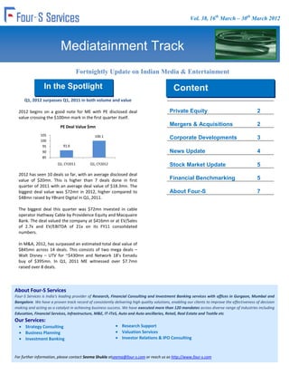 Vol. 38, 16th March – 30th March 2012




                           Mediatainment Track
                                      Fortnightly Update on Indian Media & Entertainment
                                                           Industry
                 In the Spotlight                                                            Content
     Q1, 2012 surpasses Q1, 2011 in both volume and value
                                                                                             Content
  2012 begins on a good note for ME with PE disclosed deal                                 Private Equity                                     2
  value crossing the $100mn mark in the first quarter itself.
                          PE Deal Value $mn                                                Mergers & Acquisitions                             2
               105                             100.1
               100
                                                                                           Corporate Developments                             3
                95          91.6
                90                                                                         News Update                                        4
                85
                         Q1, CY2011         Q1, CY2012                                     Stock Market Update                                5
  2012 has seen 10 deals so far, with an average disclosed deal
  value of $20mn. This is higher than 7 deals done in first                                Financial Benchmarking                             5
  quarter of 2011 with an average deal value of $18.3mn. The
  biggest deal value was $72mn in 2012, higher compared to                                 About Four-S                                       7
  $48mn raised by YBrant Digital in Q1, 2011.

  The biggest deal this quarter was $72mn invested in cable
  operator Hathway Cable by Providence Equity and Macquaire
  Bank. The deal valued the company at $416mn or at EV/Sales
  of 2.7x and EV/EBITDA of 21x on its FY11 consolidated
  numbers.

  In M&A, 2012, has surpassed an estimated total deal value of
  $845mn across 14 deals. This consists of two mega deals –
  Walt Disney – UTV for ~$430mn and Network 18’s Eenadu
  buy of $395mn. In Q1, 2011 ME witnessed over $7.7mn
  raised over 8 deals.




About Four-S Services
Four-S Services is India's leading provider of Research, Financial Consulting and Investment Banking services with offices in Gurgaon, Mumbai and
Bangalore. We have a proven track record of consistently delivering high quality solutions, enabling our clients to improve the effectiveness of decision
making and acting as a catalyst in achieving business success. We have executed more than 120 mandates across diverse range of industries including
Education, Financial Services, Infrastructure, M&E, IT-ITeS, Auto and Auto ancillaries, Retail, Real Estate and Textile etc
Our Services:
      Strategy Consulting                                      Research Support
      Business Planning                                        Valuation Services
      Investment Banking                                       Investor Relations & IPO Consulting



For further information, please contact Seema Shukla atseema@four-s.com or reach us as http://www.four-s.com
 