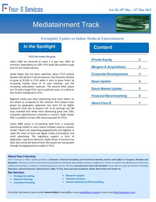 Vol. 40, 18th May – 31st May 2012




                           Mediatainment Track
                                   Fortnightly Update on Indian Media & Entertainment
                                                        Industry
                 In the Spotlight                                                            Content
                      FY13: Re-invent, Re-grow                                               Content
                                                                                           Private Equity                                     2
  India’s GDP has declined to reach a 9 year low. With ad
  revenues’ dependency on GDP, FY13 looks like another tough
  year for the media industry.                                                             Mergers & Acquisitions                             2

  Listed leader Zee has been optimistic about FY13 outlook                                 Corporate Developments                             3
  despite 12% decline in Q4 ad revenues. Zee forecasts industry
  to grow at 8-10% in FY13 while it aims to grow faster by                                 News Update                                        4
  increasing market share of its own channels, and the
  increasing subscription revenues. The second listed player
  Sun TV had a tough FY12, due to political issues. It is likely to                        Stock Market Update                                5
  face further headwinds in FY13.
                                                                                           Financial Benchmarking                             5
  Regional media and retail advertising have done better on
  the whole as compared to the national. Print players have                                About Four-S                                       7
  grown by geographic expansion but were hit by higher
  newsprint costs due to Rupee’s fall. In its earnings call, DB
  Corp revealed that while retail advertising grew over 20%,
  corporate advertisement remained a concern. Radio leader
  ENIL is confident of over 10% revenue growth for FY13.

  Indian M&E sector is re-inventing itself from a corporate
  advertising model to more robust multiple revenue streams
  model. Players are expanding geographically and digitally to
  make the most of local and digital media consumption and
  retail advertising. The regulatory support in form of
  Digitisation, Spectrum decisions, Radio Phase III auctions has
  been laid out by the Government. We would see new growth
  through changing business models in FY13.



About Four-SIndia is getting increased focus in the
 Meanwhile,
             Services
  online/mobile      segment.     Nimbuzz      is   relocating    their
Four-S Services is India's leading provider of Research, Financial Consulting and Investment Banking services with offices in Gurgaon, Mumbai and
  Headquarters to India. InMobi, the biggest PE recipient last
Bangalore. We have a proven track record of consistently delivering high quality solutions, enabling our clients to improve the effectiveness of decision
  year, has opened up offices in Mumbai and Delhi in addition
making and acting as a catalyst in achieving business success. We have executed more than 120 mandates across diverse range of industries including
  to its Bangalore office.
Education, Financial Services, Infrastructure, M&E, IT-ITeS, Auto and Auto ancillaries, Retail, Real Estate and Textile etc
Our Services:
      Strategy Consulting                                      Research Support
      Business Planning                                        Valuation Services
      Investment Banking                                       Investor Relations & IPO Consulting



For further information, please contact Seema Shukla at seema@four-s.com seema@four-s.comse or reach us as http://www.four-s.com
 