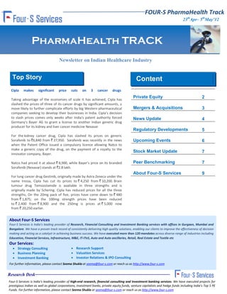 FOUR-S PharmaHealth Track
                                                                                                                                  23thApr– 5thMay’12




                PharmaHealth TRACK
                                     Newsletter on Indian Healthcare Industry


  Top Story                                                                                    Content
 Cipla    makes      significant     price    cuts    on     3    cancer     drugs
                                                                                            Private Equity                                      2
 Taking advantage of the economies of scale it has achieved, Cipla has
 slashed the prices of three of its cancer drugs by significant amounts, a
 move likely to further complicate efforts by big Western pharmaceutical                    Mergers & Acquisitions                              3
 companies seeking to develop their businesses in India. Cipla's decision
 to slash prices comes only weeks after India's patent authority forced                     News Update                                         4
 Germany's Bayer AG to grant a license to another Indian generic drug
 producer for its kidney and liver cancer medicine Nexavar
                                                                                            Regulatory Developments                             5
 For the kidney cancer drug, Cipla has slashed its prices on generic
 Sorafenib to `6,840 from ` 27,950. Sorafenib was recently in the news                      Upcoming Events                                     6
 when the Patent Office issued a compulsory licence allowing Natco to
 make a generic copy of the drug, on the payment of a royalty to the
                                                                                            Stock Market Update                                 7
 innovator company, Bayer.

 Natco had priced it at about ` 8,900, while Bayer’s price on its branded                   Peer Benchmarking                                   7
 Sorafenib (Nexavar) stands at `2.8 lakh.
                                                                                            About Four-S Services                               9
 For lung cancer drug Gestinib, originally made by Astra Zeneca under the
 name Iressa, Cipla has cut its prices to ` 4,250 from ` 10,200. Brain
 tumour drug Temozolamide is available in three strengths and is
 originally made by Schering. Cipla has reduced prices for all the three
 strengths; On the 20mg pack of five, prices have come down to ` 480
 from ` 1,875; on the 100mg strength prices have been reduced
 to ` 2,400 from ` 8,900 and the 250mg is prices at ` 5,000 now
 from ` 20,250 earlier.


About Four-S Services
Four-S Services is India's leading provider of Research, Financial Consulting and Investment Banking services with offices in Gurgaon, Mumbai and
Bangalore. We have a proven track record of consistently delivering high quality solutions, enabling our clients to improve the effectiveness of decision
making and acting as a catalyst in achieving business success. We have executed more than 120 mandates across diverse range of industries including
Education, Financial Services, Infrastructure, M&E, IT-ITeS, Auto and Auto ancillaries, Retail, Real Estate and Textile etc
Our Services:
   Strategy Consulting                        Research Support
   Business Planning                          Valuation Services
   Investment Banking                         Investor Relations & IPO Consulting
For further information, please contact Seema Shukla at seema@four-s.com or reach us as http://www.four-s.com


Research Desk
Four-S Services is India's leading provider of high-end research, financial consulting and Investment banking services. We have executed projects for
prestigious Indian as well as global corporations, investment banks, private equity funds, venture capitalists and hedge funds including India’s Top 5 PE
Funds. For further information, please contact Seema Shukla at seema@four-s.com or reach us as http://www.four-s.com
 
