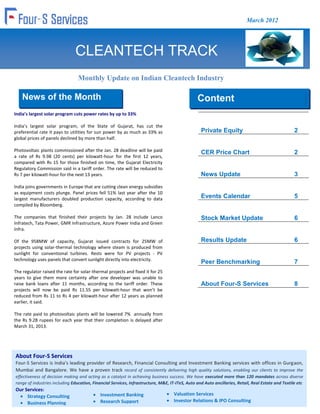 March 2012




                               CLEANTECH TRACK
                                 Monthly Update on Indian Cleantech Industry

    News of the Month                                                                           Content
India’s largest solar program cuts power rates by up to 33%
                                                                                                Content
India’s largest solar program, of the State of Gujarat, has cut the
preferential rate it pays to utilities for sun power by as much as 33% as                         Private Equity                                    2
global prices of panels declined by more than half.

Photovoltaic plants commissioned after the Jan. 28 deadline will be paid                          CER Price Chart                                   2
a rate of Rs 9.98 (20 cents) per kilowatt-hour for the first 12 years,
compared with Rs 15 for those finished on time, the Gujarat Electricity
Regulatory Commission said in a tariff order. The rate will be reduced to
Rs 7 per kilowatt-hour for the next 13 years.                                                     News Update                                       3
India joins governments in Europe that are cutting clean energy subsidies
as equipment costs plunge. Panel prices fell 51% last year after the 10
largest manufacturers doubled production capacity, according to data                              Events Calendar                                   5
compiled by Bloomberg.

The companies that finished their projects by Jan. 28 include Lanco                               Stock Market Update                               6
Infratech, Tata Power, GMR Infrastructure, Azure Power India and Green
Infra.

Of the 958MW of capacity, Gujarat issued contracts for 25MW of                                    Results Update                                    6
projects using solar-thermal technology where steam is produced from
sunlight for conventional turbines. Rests were for PV projects - PV
technology uses panels that convert sunlight directly into electricity.
                                                                                                  Peer Benchmarking                                 7
The regulator raised the rate for solar-thermal projects and fixed it for 25
years to give them more certainty after one developer was unable to
raise bank loans after 11 months, according to the tariff order. These                            About Four-S Services                             8
projects will now be paid Rs 11.55 per kilowatt-hour that won’t be
reduced from Rs 11 to Rs 4 per kilowatt-hour after 12 years as planned
earlier, it said.

The rate paid to photovoltaic plants will be lowered 7% annually from
the Rs 9.28 rupees for each year that their completion is delayed after
March 31, 2013.




About Four-S Services
Four-S Services is India's leading provider of Research, Financial Consulting and Investment Banking services with offices in Gurgaon,
Mumbai and Bangalore. We have a proven track record of consistently delivering high quality solutions, enabling our clients to improve the
effectiveness of decision making and acting as a catalyst in achieving business success. We have executed more than 120 mandates across diverse
range of industries including Education, Financial Services, Infrastructure, M&E, IT-ITeS, Auto and Auto ancillaries, Retail, Real Estate and Textile etc
Our Services:
     Strategy Consulting                     Investment Banking                     Valuation Services
     Business Planning                       Research Support                       Investor Relations & IPO Consulting
 