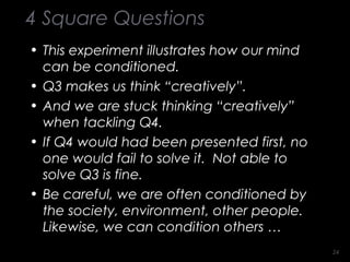 4 Square Questions
• This experiment illustrates how our mind
can be conditioned.
• Q3 makes us think “creatively”.
• And we are stuck thinking “creatively”
when tackling Q4.
• If Q4 would had been presented first, no
one would fail to solve it. Not able to
solve Q3 is fine.
• Be careful, we are often conditioned by
the society, environment, other people.
Likewise, we can condition others …
2424
 