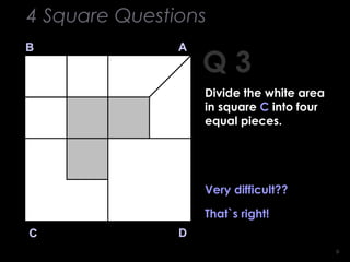 99
Q 3
B A
DC
Very difficult??
That`s right!
4 Square Questions
Divide the white area
in square C into four
equal pieces.
 