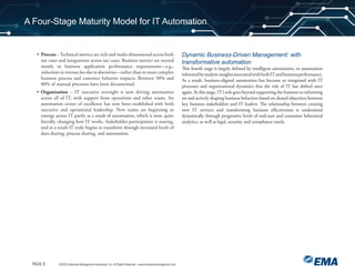 PAGE 8 ©2020 Enterprise Management Associates, Inc. All Rights Reserved. | www.enterprisemanagement.com
A Four-Stage Maturity Model for IT Automation
• Process –Technical metrics are rich and multi-dimensional across both
use cases and integrations across use cases. Business metrics are steered
mostly to business application performance requirements—e.g.,
reductions in revenue loss due to downtime—rather than to more complex
business process and customer behavior impacts. Between 50% and
80% of manual processes have been documented.
• Organization – IT executive oversight is now driving automation
across all of IT, with support from operations and other teams. An
automation center of excellence has now been established with both
executive and operational leadership. New teams are beginning to
emerge across IT partly as a result of automation, which is now, quite
literally, changing how IT works. Stakeholder participation is soaring,
and as a result IT truly begins to transform through increased levels of
data sharing, process sharing, and automation.
Dynamic Business-Driven Management: with
transformative automation
This fourth stage is largely defined by intelligent automation, or automation
informedbyanalyticinsightsassociatedwithbothITandbusinessperformance.
As a result, business-aligned automation has become so integrated with IT
processes and organizational dynamics that the role of IT has shifted once
again. At this stage, IT’s role goes beyond supporting the business to informing
on and actively shaping business behaviors based on shared objectives between
key business stakeholders and IT leaders. The relationship between creating
new IT services and transforming business eﬀectiveness is understood
dynamically through progressive levels of end-user and consumer behavioral
analytics, as well as legal, security, and compliance needs.
 
