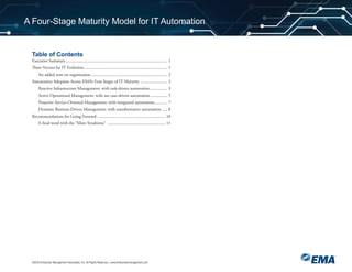 Table of Contents
©2020 Enterprise Management Associates, Inc. All Rights Reserved. | www.enterprisemanagement.com
A Four-Stage Maturity Model for IT Automation
Executive Summary ............................................................................................... 1
Three Vectors for IT Evolution .............................................................................. 1
An added note on organization........................................................................ 2
Automation Adoption Across EMA’s Four Stages of IT Maturity ......................... 3
Reactive Infrastructure Management: with task-driven automation................. 3
Active Operational Management: with use case-driven automation ................ 5
Proactive Service-Oriented Management: with integrated automation............ 7
Dynamic Business-Driven Management: with transformative automation ..... 8
Recommendations for Going Forward ................................................................ 10
A final word with the “More Syndrome” ...................................................... 11
 