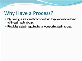 Why Have a Process? By having a standard to follow then they know how to act with each technology. Provides a starting point for anyone using technology. 