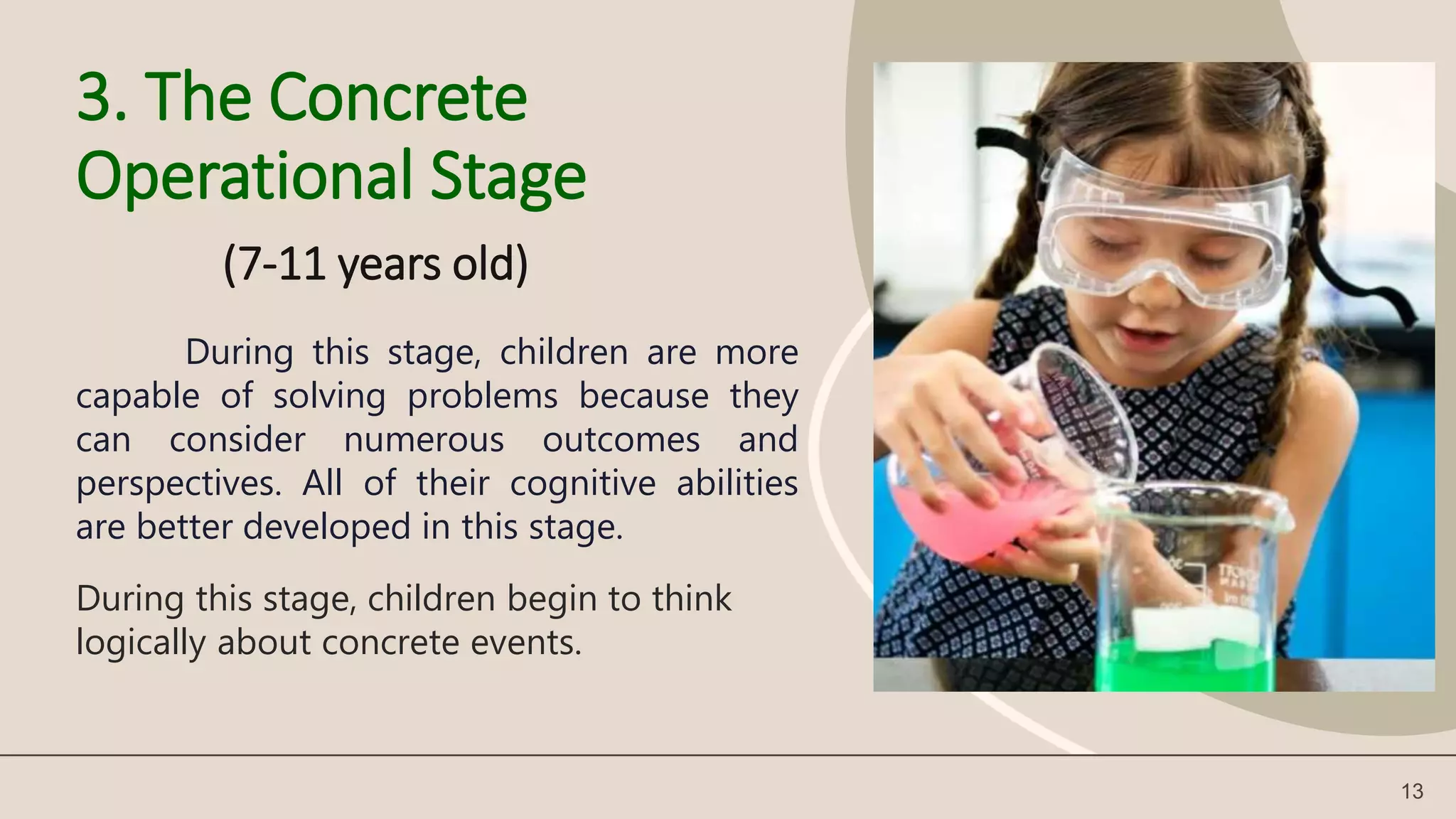 3. The Concrete
Operational Stage
(7-11 years old)
13
During this stage, children are more
capable of solving problems because they
can consider numerous outcomes and
perspectives. All of their cognitive abilities
are better developed in this stage.
During this stage, children begin to think
logically about concrete events.
 