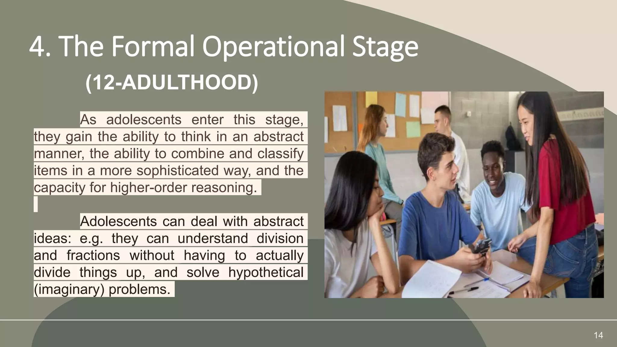 4. The Formal Operational Stage
14
(12-ADULTHOOD)
As adolescents enter this stage,
they gain the ability to think in an abstract
manner, the ability to combine and classify
items in a more sophisticated way, and the
capacity for higher-order reasoning.
Adolescents can deal with abstract
ideas: e.g. they can understand division
and fractions without having to actually
divide things up, and solve hypothetical
(imaginary) problems.
 