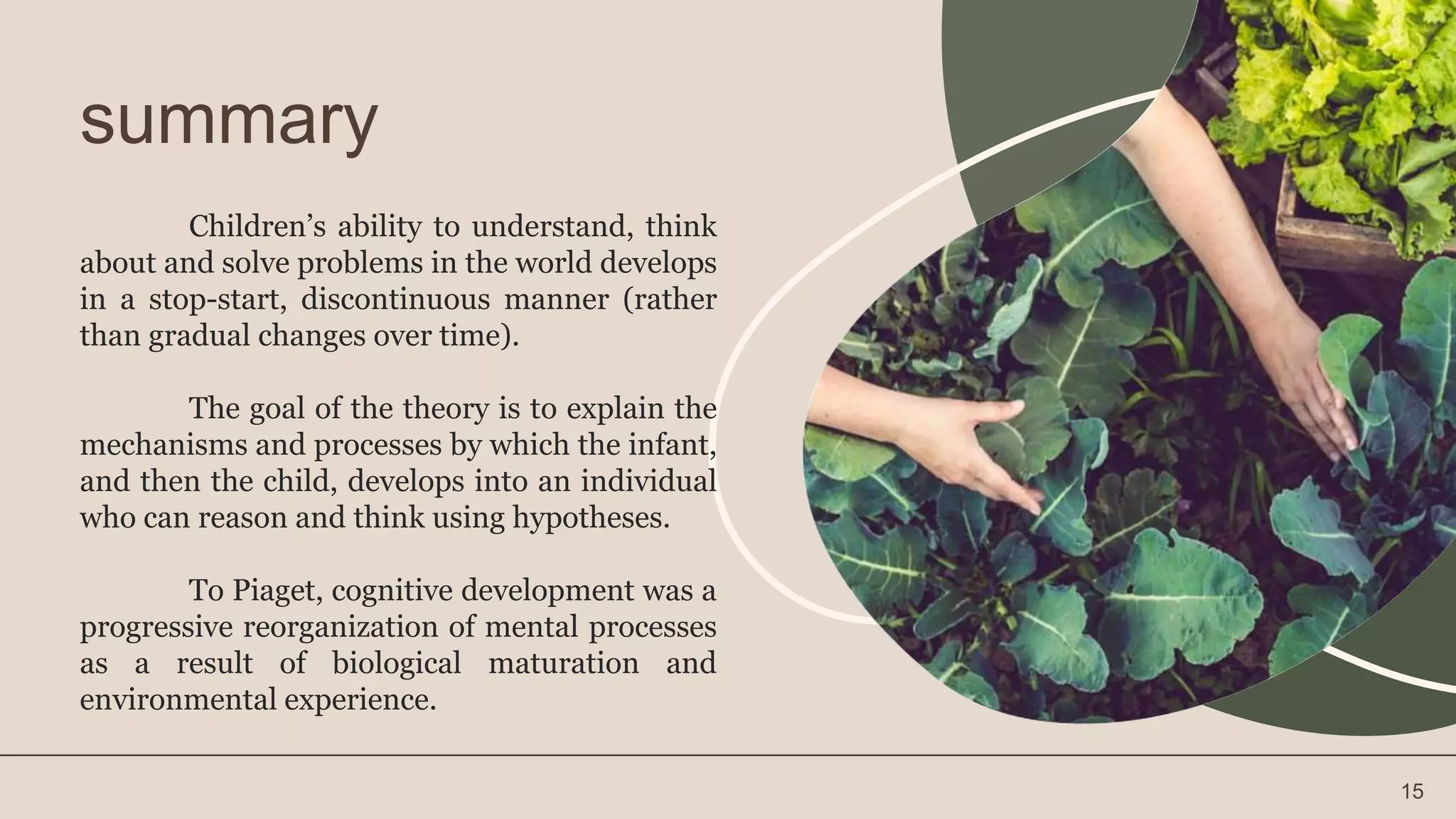 summary
Children’s ability to understand, think
about and solve problems in the world develops
in a stop-start, discontinuous manner (rather
than gradual changes over time).
The goal of the theory is to explain the
mechanisms and processes by which the infant,
and then the child, develops into an individual
who can reason and think using hypotheses.
To Piaget, cognitive development was a
progressive reorganization of mental processes
as a result of biological maturation and
environmental experience.
15
 
