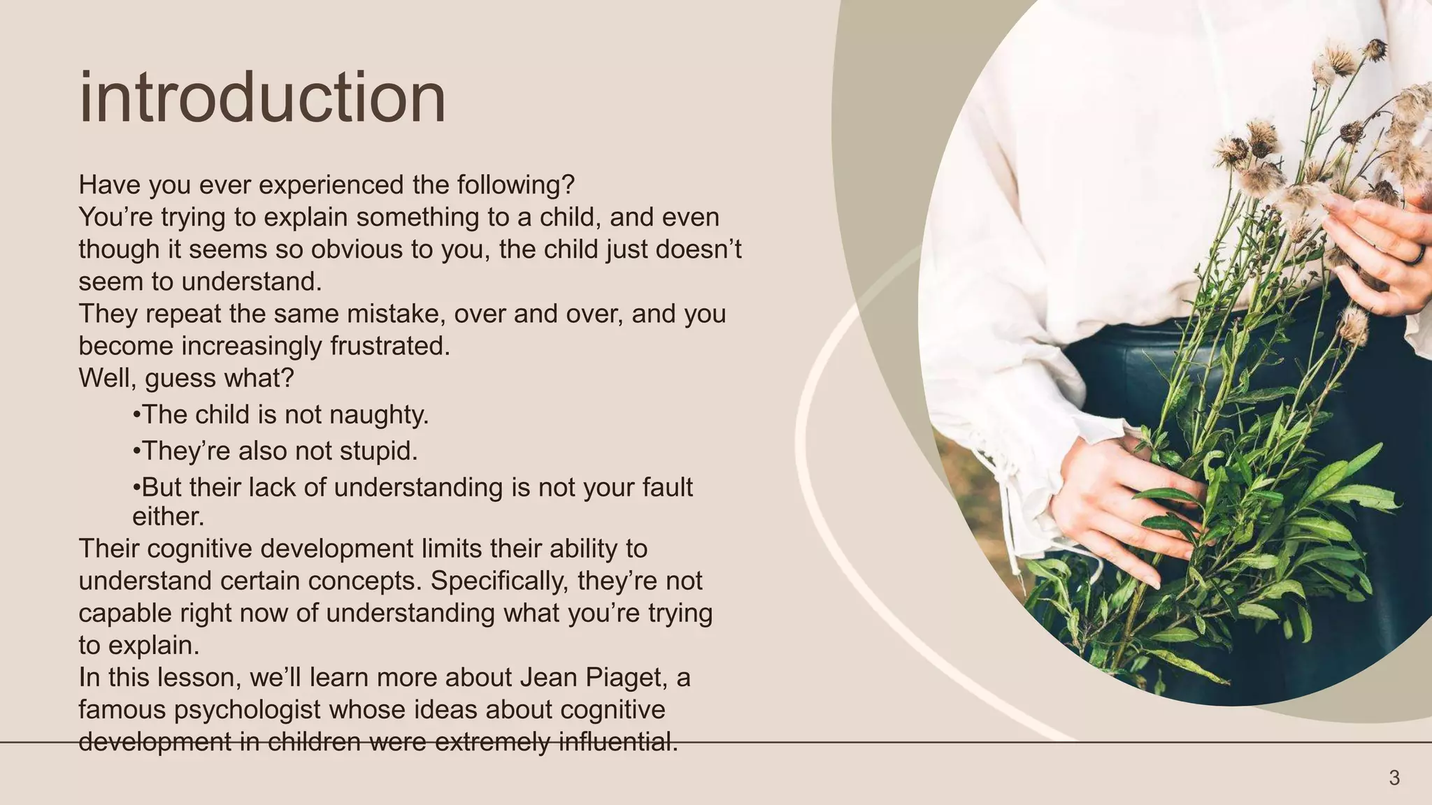 introduction
Have you ever experienced the following?
You’re trying to explain something to a child, and even
though it seems so obvious to you, the child just doesn’t
seem to understand.
They repeat the same mistake, over and over, and you
become increasingly frustrated.
Well, guess what?
•The child is not naughty.
•They’re also not stupid.
•But their lack of understanding is not your fault
either.
Their cognitive development limits their ability to
understand certain concepts. Specifically, they’re not
capable right now of understanding what you’re trying
to explain.
In this lesson, we’ll learn more about Jean Piaget, a
famous psychologist whose ideas about cognitive
development in children were extremely influential.
3
 