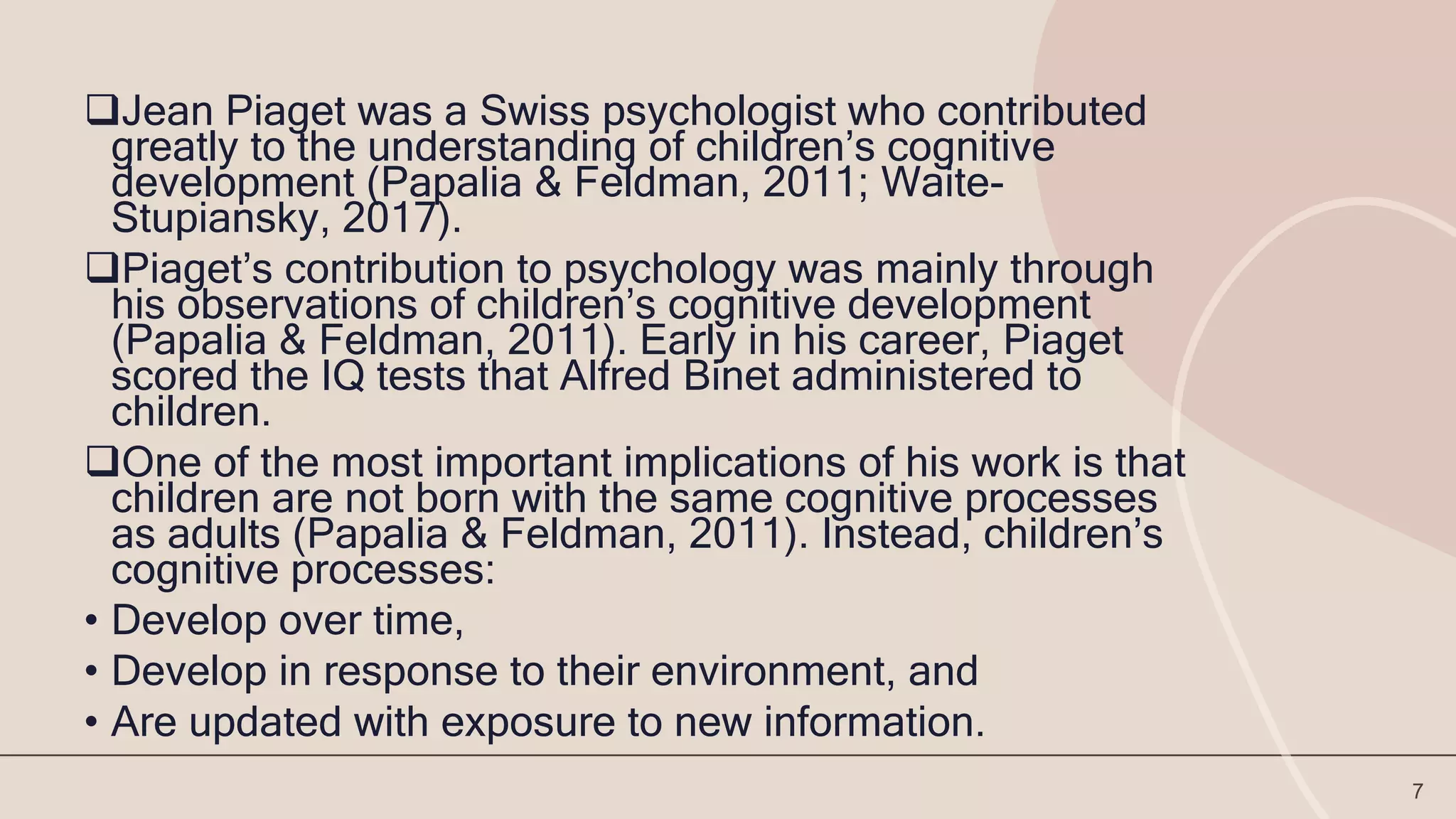 Jean Piaget was a Swiss psychologist who contributed
greatly to the understanding of children’s cognitive
development (Papalia & Feldman, 2011; Waite-
Stupiansky, 2017).
Piaget’s contribution to psychology was mainly through
his observations of children’s cognitive development
(Papalia & Feldman, 2011). Early in his career, Piaget
scored the IQ tests that Alfred Binet administered to
children.
One of the most important implications of his work is that
children are not born with the same cognitive processes
as adults (Papalia & Feldman, 2011). Instead, children’s
cognitive processes:
• Develop over time,
• Develop in response to their environment, and
• Are updated with exposure to new information.
7
 
