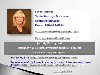 Sandi Hastings
                  Sandra Hastings Associates
                  Contact Information:
                  Phone: 860-643-0624

                  www.sandrahastingsassociates.com

                  Hastings.Sandra@gmail.com

                    Join My Mailing List!
     Attend my social media webinars to obtain detailed
                 service delivery strategies.

Follow my blog http://sandrahastings.wordpress.com/
Become one of my LinkedIn connections and introduce me to your
friends - http://www.linkedin.com/in/sandrahastings

                                              Sandra Hastings
                                   Hastings.Sandra@gmail.com     1
 
