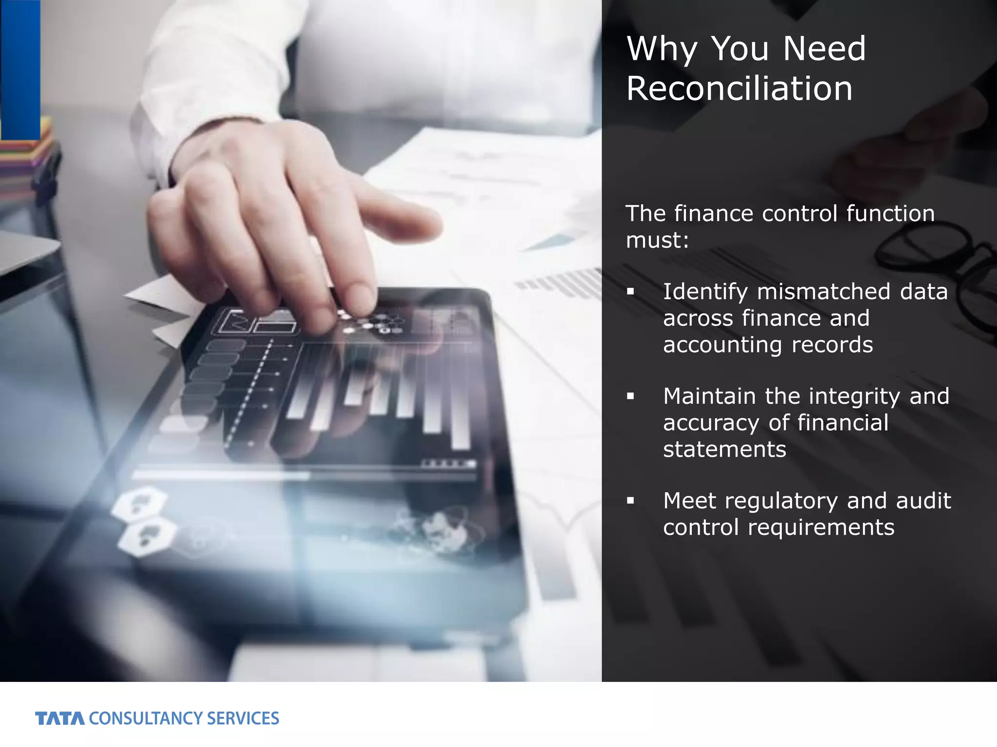 2
Why You Need
Reconciliation
The finance control function
must:
Identify mismatched data
across finance and
accounting records
Maintain the integrity and
accuracy of financial
statements
Meet regulatory and audit
control requirements