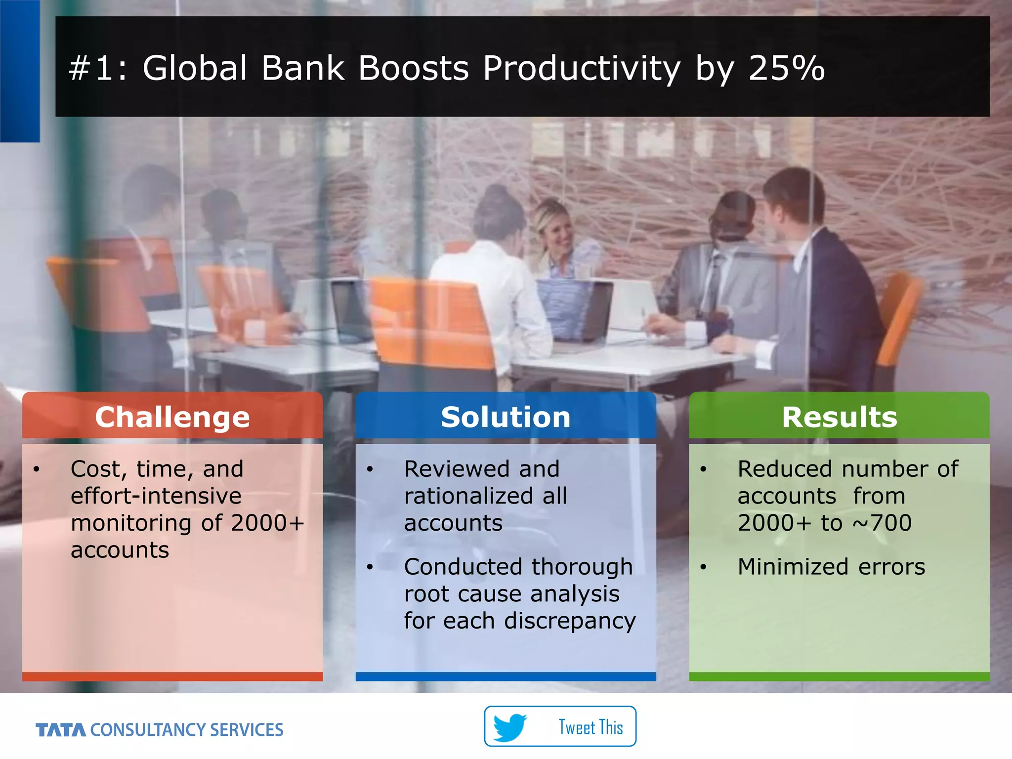 7
#1: Global Bank Boosts Productivity by 25%
Challenge Solution Results
• Cost, time, and
effort-intensive
monitoring of 2000+
accounts
• Reviewed and
rationalized all
accounts
• Conducted thorough
root cause analysis
for each discrepancy
• Reduced number of
accounts from
2000+ to ~700
• Minimized errors
Tweet This