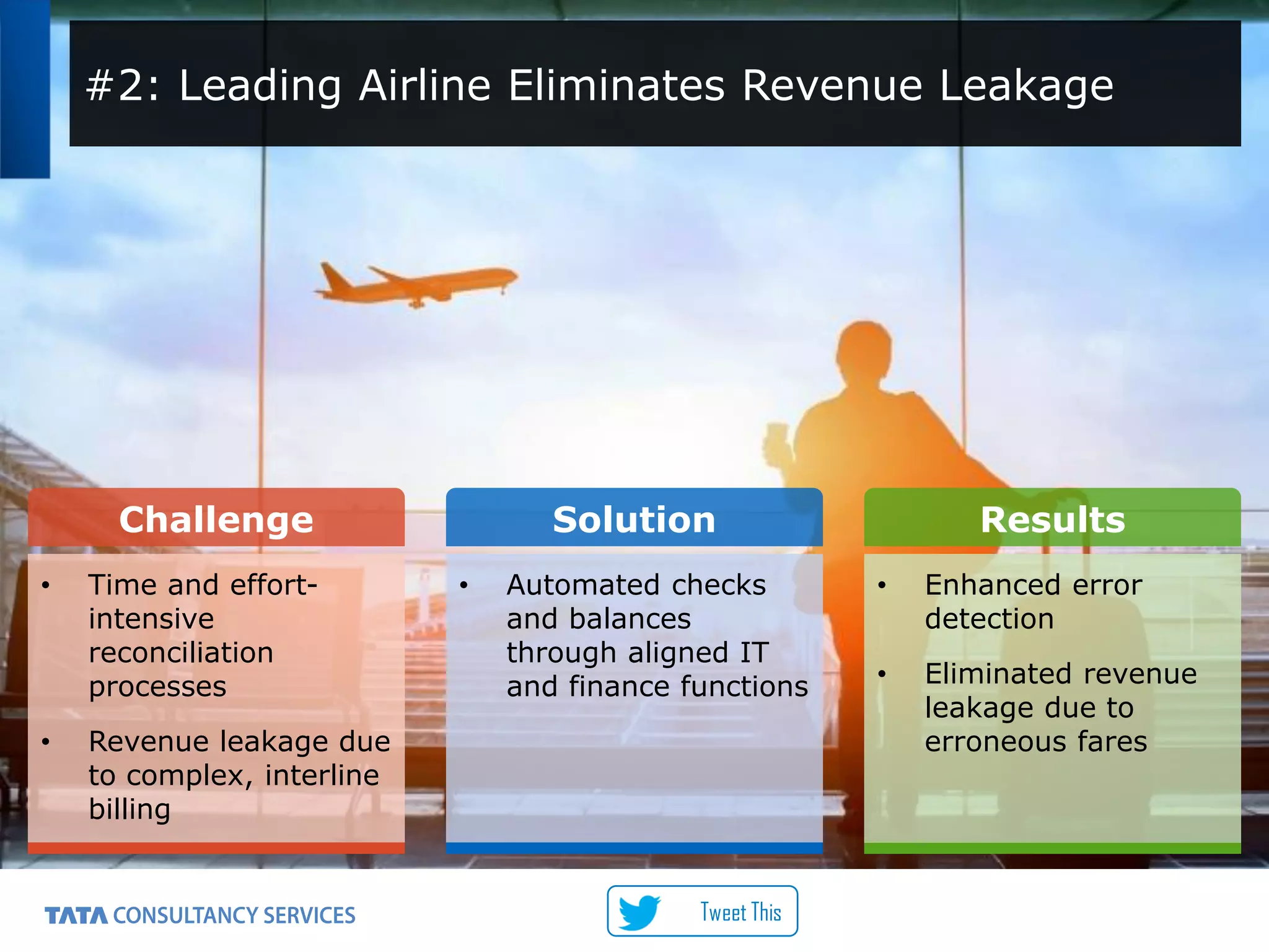 8
Challenge Solution Results
• Time and effort-
intensive
reconciliation
processes
• Revenue leakage due
to complex, interline
billing
• Automated checks
and balances
through aligned IT
and finance functions
• Enhanced error
detection
• Eliminated revenue
leakage due to
erroneous fares
#2: Leading Airline Eliminates Revenue Leakage
Tweet This