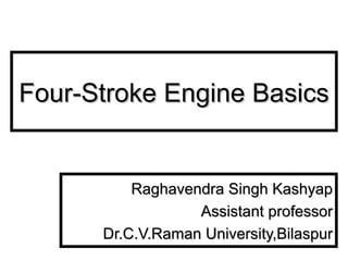 Four-Stroke Engine BasicsFour-Stroke Engine Basics
Raghavendra Singh KashyapRaghavendra Singh Kashyap
Assistant professorAssistant professor
Dr.C.V.Raman University,BilaspurDr.C.V.Raman University,Bilaspur
 