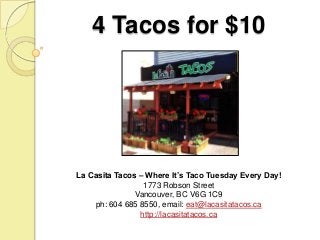 4 Tacos for $10
La Casita Tacos – Where It’s Taco Tuesday Every Day!
1773 Robson Street
Vancouver, BC V6G 1C9
ph: 604 685 8550, email: eat@lacasitatacos.ca
http://lacasitatacos.ca
 