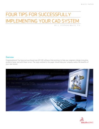 Overview
Congratulations! You have just purchased new 3D CAD software that promises to help your engineers design innovative
products faster and with fewer errors. The steps outlined in this paper should help your company realize the benefits of
your new toolset.
FOUR TIPS FOR SUCCESSFULLY
IMPLEMENTING YOUR CAD SYSTEM
W H I T E P A P E R
B Y L . S T E P H E N W O L F E , P . E .
 