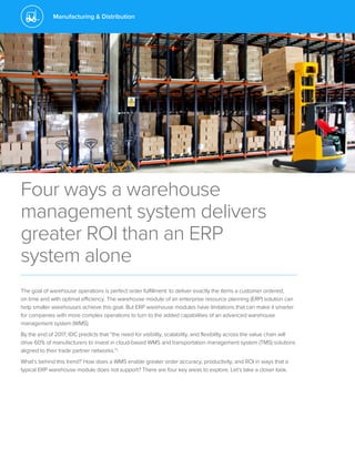 Manufacturing & Distribution
Four ways a warehouse
management system delivers
greater ROI than an ERP
system alone
The goal of warehouse operations is perfect order fulfillment: to deliver exactly the items a customer ordered,
on time and with optimal efficiency. The warehouse module of an enterprise resource planning (ERP) solution can
help smaller warehouses achieve this goal. But ERP warehouse modules have limitations that can make it smarter
for companies with more complex operations to turn to the added capabilities of an advanced warehouse
management system (WMS).
By the end of 2017, IDC predicts that “the need for visibility, scalability, and flexibility across the value chain will
drive 60% of manufacturers to invest in cloud-based WMS and transportation management system (TMS) solutions
aligned to their trade partner networks.”1
What’s behind this trend? How does a WMS enable greater order accuracy, productivity, and ROI in ways that a
typical ERP warehouse module does not support? There are four key areas to explore. Let’s take a closer look.
 