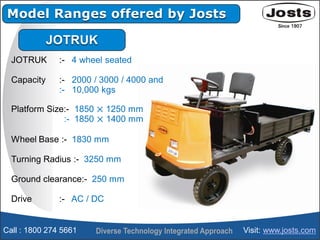Model Ranges offered by Josts
JOTRUK
JOTRUK :- 4 wheel seated
Capacity :- 2000 / 3000 / 4000 and
:- 10,000 kgs
Platform Si...