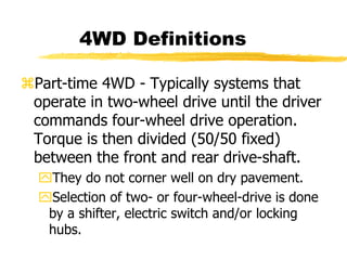 Part-time 4WD - Typically systems that
operate in two-wheel drive until the driver
commands four-wheel drive operation.
Torque is then divided (50/50 fixed)
between the front and rear drive-shaft.
They do not corner well on dry pavement.
Selection of two- or four-wheel-drive is done
by a shifter, electric switch and/or locking
hubs.
4WD Definitions
 