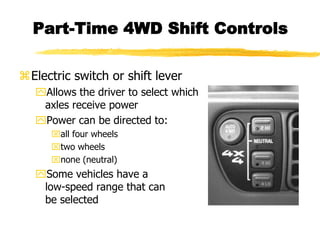 Part-Time 4WD Shift Controls
Electric switch or shift lever
Allows the driver to select which
axles receive power
Power can be directed to:
all four wheels
two wheels
none (neutral)
Some vehicles have a
low-speed range that can
be selected
 