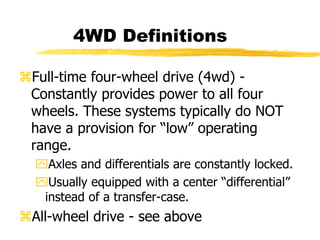 Full-time four-wheel drive (4wd) -
Constantly provides power to all four
wheels. These systems typically do NOT
have a provision for “low” operating
range.
Axles and differentials are constantly locked.
Usually equipped with a center “differential”
instead of a transfer-case.
All-wheel drive - see above
4WD Definitions
 