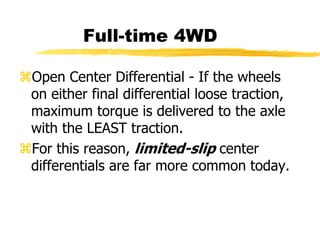 Full-time 4WD
Open Center Differential - If the wheels
on either final differential loose traction,
maximum torque is delivered to the axle
with the LEAST traction.
For this reason, limited-slip center
differentials are far more common today.
 
