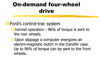 On-demand four-wheel
drive
Ford’s control-trac system
normal operation - 96% of torque is sent to
the rear wheels.
Upon slippage a computer energizes an
electro-magnetic clutch in the transfer case.
Up to 96% of torque can be sent to the front
wheels.
 