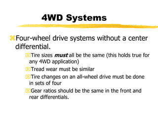 4WD Systems
Four-wheel drive systems without a center
differential.
Tire sizes must all be the same (this holds true for
any 4WD application)
Tread wear must be similar
Tire changes on an all-wheel drive must be done
in sets of four
Gear ratios should be the same in the front and
rear differentials.
 