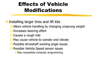 Effects of Vehicle
Modifications
Installing larger tires and lift kits
Alters vehicle handling by changing unsprung weight
Increases steering effort
Causes a rough ride
May cause vehicle to wander and vibrate
Possible driveshaft working angle issues
Possible Vehicle Speed sensor issues
May necessitate computer programming
 