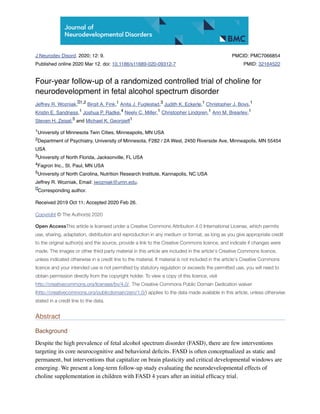 J Neurodev Disord. 2020; 12: 9.
Published online 2020 Mar 12. doi: 10.1186/s11689-020-09312-7
PMCID: PMC7066854
PMID: 32164522
Four-year follow-up of a randomized controlled trial of choline for
neurodevelopment in fetal alcohol spectrum disorder
Jeffrey R. Wozniak, Birgit A. Fink, Anita J. Fuglestad, Judith K. Eckerle, Christopher J. Boys,
Kristin E. Sandness, Joshua P. Radke, Neely C. Miller, Christopher Lindgren, Ann M. Brearley,
Steven H. Zeisel, and Michael K. Georgieff
University of Minnesota Twin Cities, Minneapolis, MN USA
Department of Psychiatry, University of Minnesota, F282 / 2A West, 2450 Riverside Ave, Minneapolis, MN 55454
USA
University of North Florida, Jacksonville, FL USA
Fagron Inc., St. Paul, MN USA
University of North Carolina, Nutrition Research Institute, Kannapolis, NC USA
Jeffrey R. Wozniak, Email: jwozniak@umn.edu.
Corresponding author.
Received 2019 Oct 11; Accepted 2020 Feb 26.
Copyright © The Author(s) 2020
Open AccessThis article is licensed under a Creative Commons Attribution 4.0 International License, which permits
use, sharing, adaptation, distribution and reproduction in any medium or format, as long as you give appropriate credit
to the original author(s) and the source, provide a link to the Creative Commons licence, and indicate if changes were
made. The images or other third party material in this article are included in the article's Creative Commons licence,
unless indicated otherwise in a credit line to the material. If material is not included in the article's Creative Commons
licence and your intended use is not permitted by statutory regulation or exceeds the permitted use, you will need to
obtain permission directly from the copyright holder. To view a copy of this licence, visit
http://creativecommons.org/licenses/by/4.0/. The Creative Commons Public Domain Dedication waiver
(http://creativecommons.org/publicdomain/zero/1.0/) applies to the data made available in this article, unless otherwise
stated in a credit line to the data.
Abstract
Background
Despite the high prevalence of fetal alcohol spectrum disorder (FASD), there are few interventions
targeting its core neurocognitive and behavioral deﬁcits. FASD is often conceptualized as static and
permanent, but interventions that capitalize on brain plasticity and critical developmental windows are
emerging. We present a long-term follow-up study evaluating the neurodevelopmental effects of
choline supplementation in children with FASD 4 years after an initial efﬁcacy trial.
1,2 1 3 1 1
1 4 1 1 1
5 1
1
2
3
4
5
 