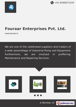 +91-8588872249
A Member of
Fouraar Enterprises Pvt. Ltd.
www.fouraar.in
We are one of the celebrated suppliers and traders of
a wide assemblage of Industrial Pump and Equipment.
Furthermore, we are involved in proﬀering
Maintenance and Repairing Services.
 