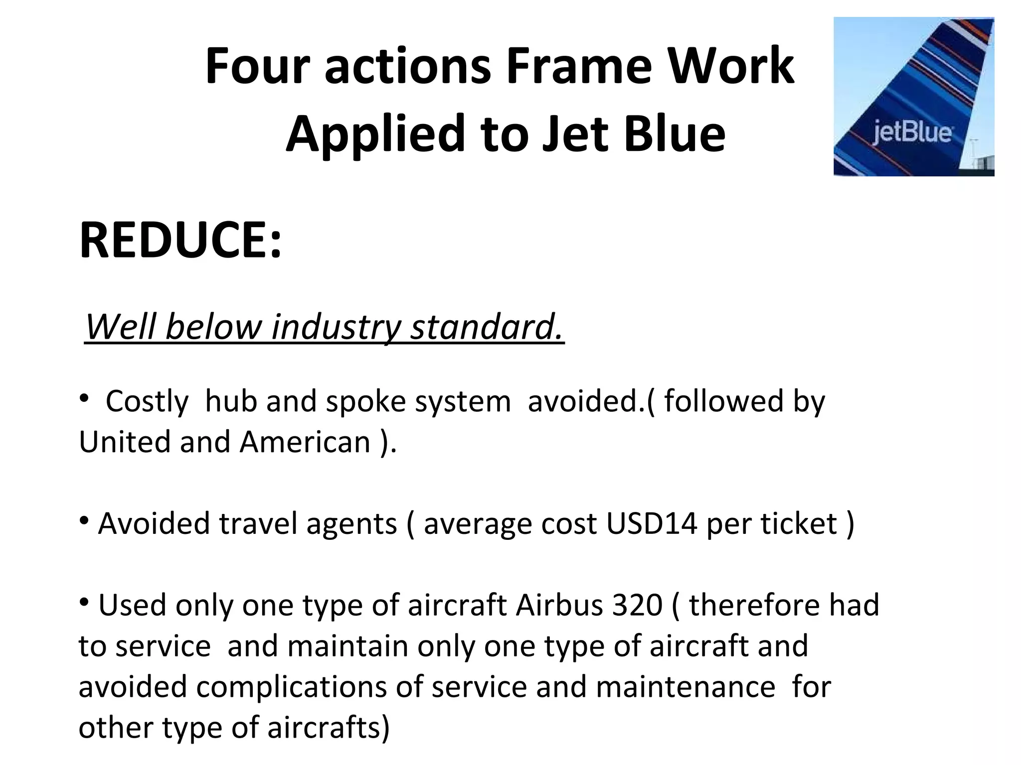 Four actions Frame Work
Applied to Jet Blue
REDUCE:
Well below industry standard.
• Costly hub and spoke system avoided.( followed by
United and American ).
• Avoided travel agents ( average cost USD14 per ticket )
• Used only one type of aircraft Airbus 320 ( therefore had
to service and maintain only one type of aircraft and
avoided complications of service and maintenance for
other type of aircrafts)
 