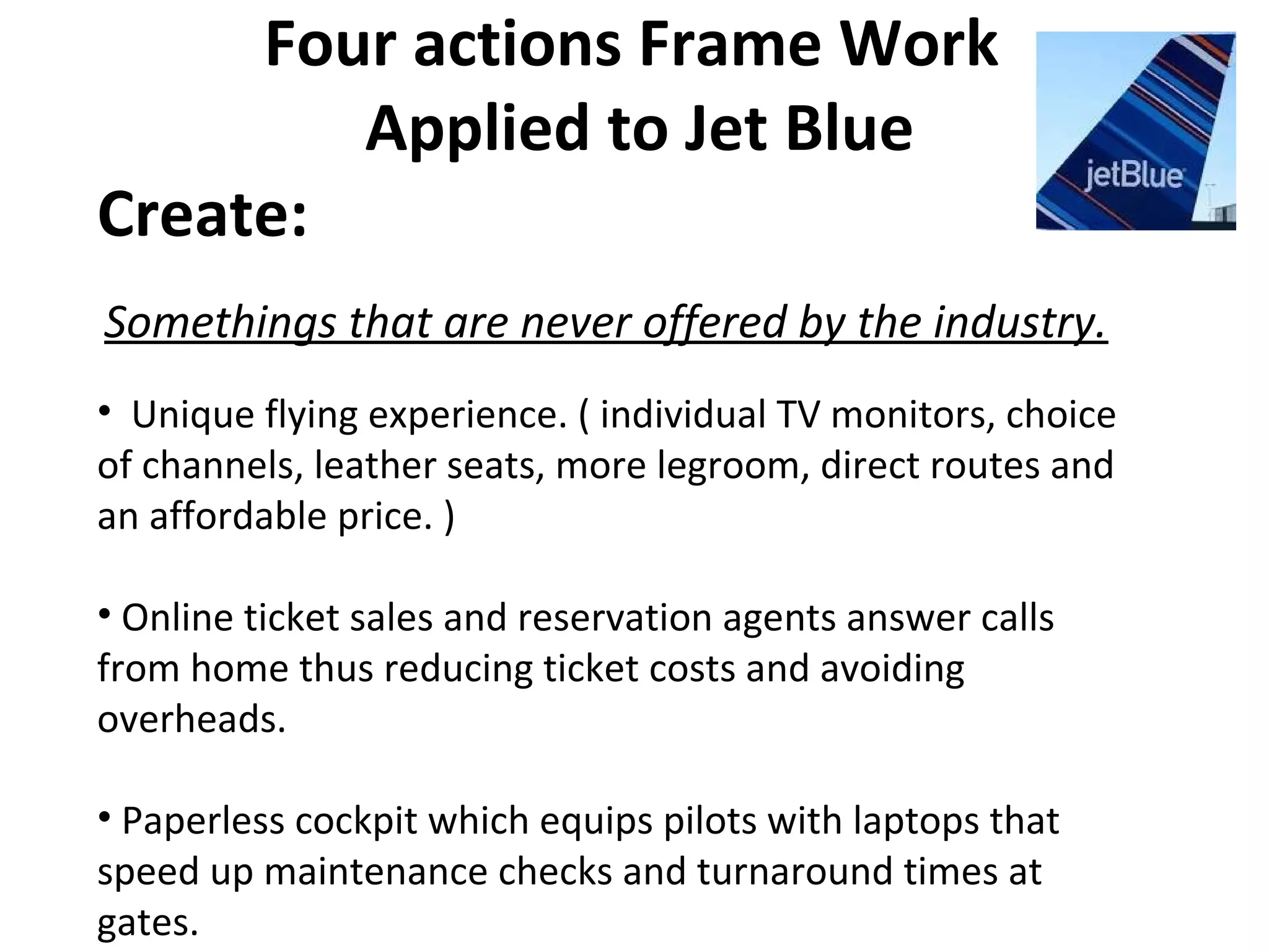 Four actions Frame Work
Applied to Jet Blue
Create:
Somethings that are never offered by the industry.
• Unique flying experience. ( individual TV monitors, choice
of channels, leather seats, more legroom, direct routes and
an affordable price. )
• Online ticket sales and reservation agents answer calls
from home thus reducing ticket costs and avoiding
overheads.
• Paperless cockpit which equips pilots with laptops that
speed up maintenance checks and turnaround times at
gates.
 