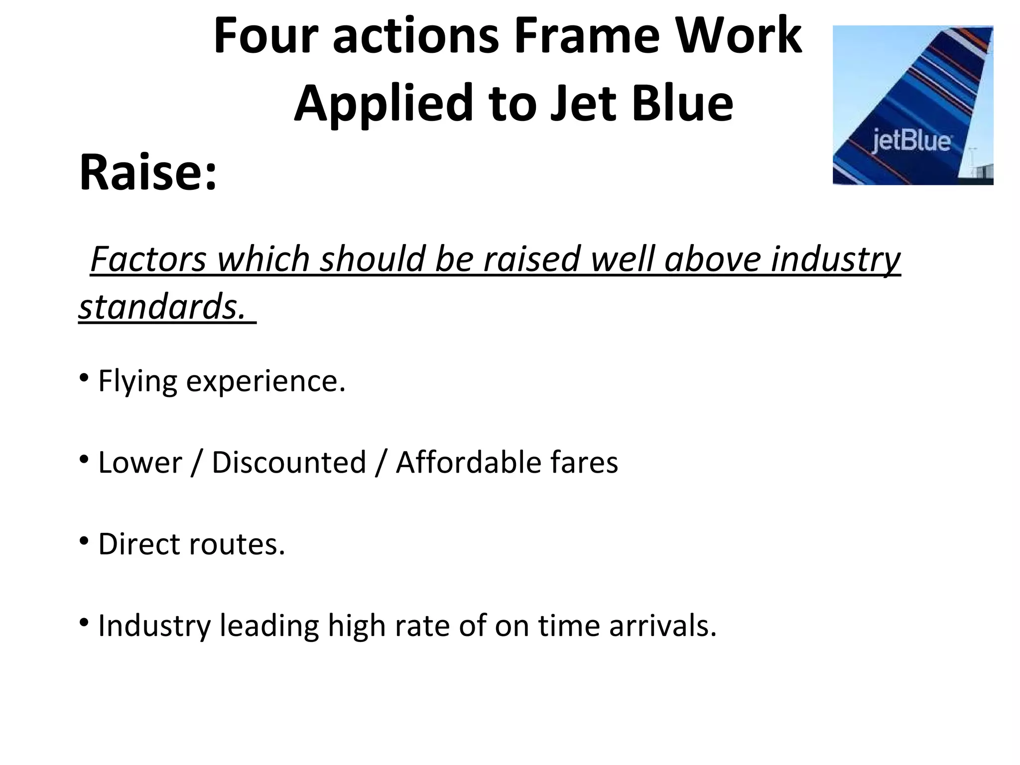 Four actions Frame Work
Applied to Jet Blue
Raise:
Factors which should be raised well above industry
standards.
• Flying experience.
• Lower / Discounted / Affordable fares
• Direct routes.
• Industry leading high rate of on time arrivals.
 