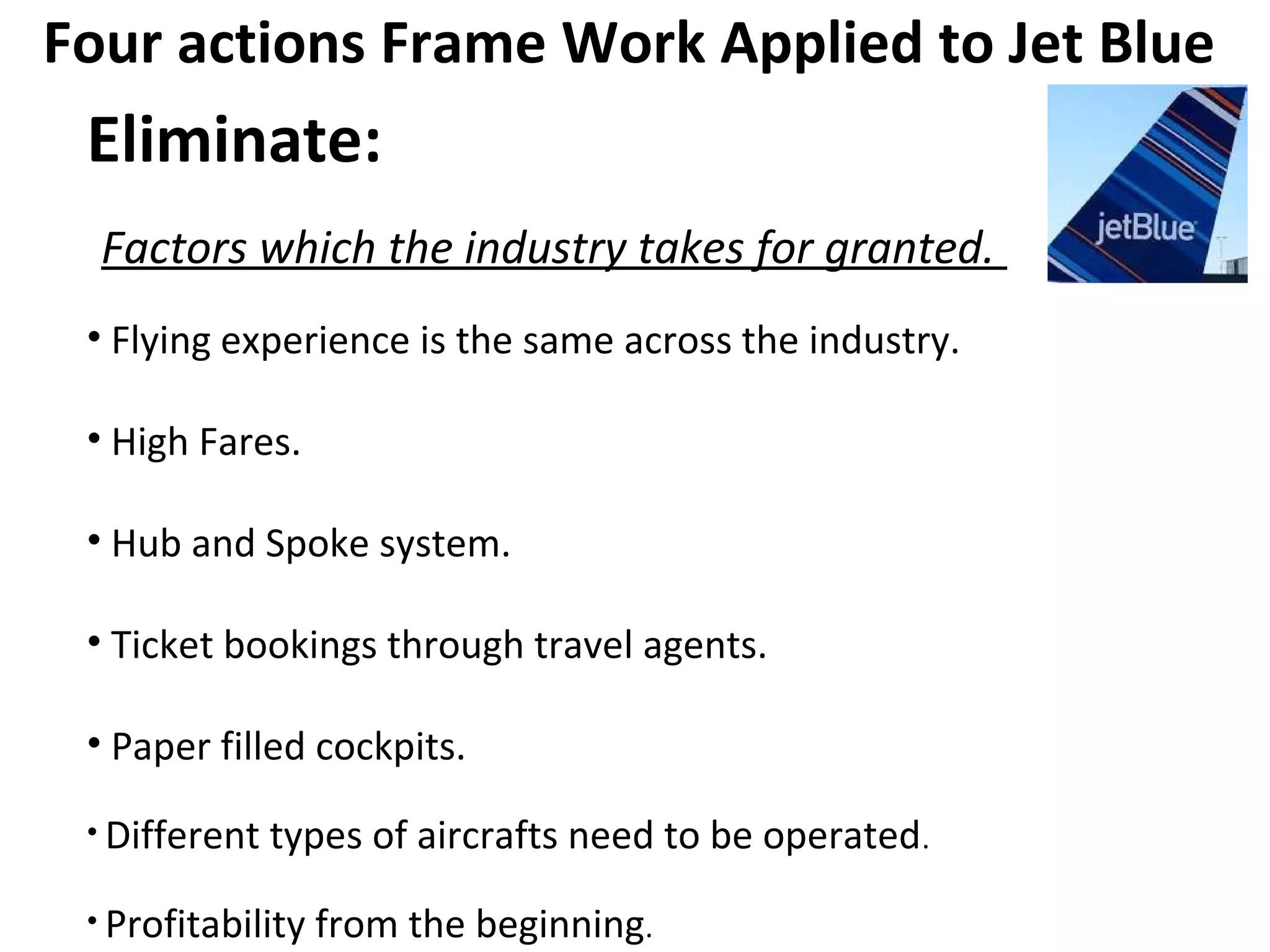 Four actions Frame Work Applied to Jet Blue
Eliminate:
Factors which the industry takes for granted.
• Flying experience is the same across the industry.
• High Fares.
• Hub and Spoke system.
• Ticket bookings through travel agents.
• Paper filled cockpits.
• Different types of aircrafts need to be operated.
• Profitability from the beginning.
 