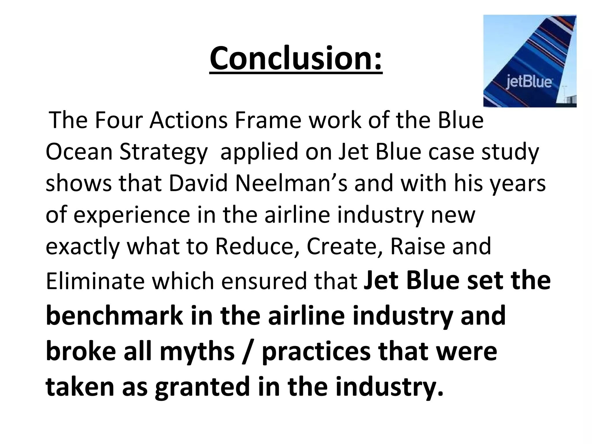 Conclusion:
The Four Actions Frame work of the Blue
Ocean Strategy applied on Jet Blue case study
shows that David Neelman’s and with his years
of experience in the airline industry new
exactly what to Reduce, Create, Raise and
Eliminate which ensured that Jet Blue set the
benchmark in the airline industry and
broke all myths / practices that were
taken as granted in the industry.
 