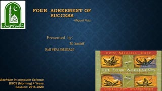 FOUR AGREEMENT OF
SUCCESS
Presented by:
M kashif
Roll #FA16M2BA25
-Miguel Ruiz
1Bachelor in computer Science
BSCS (Morning) 4 Years
Session: 2016-2020
 