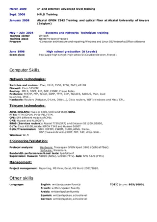 March 2009 IP and Internet advanced level training
Sept. 2008 MPLS Training
January 2008 Alcatel GPON 7342 Training and optical fiber at Alcatel University of Anvers
(Belgium)
May – July 2004 Systems and Networks Technician training
Training center Unysoft
Training place Nanterre town (France)
Program -Computer architecture and repairing/Windows and Linux OS/Networks/Office softwares
June 1996 High school graduation (A Levels)
Exam place Paul Lapie high school (High school at Courbevoie town, France)
Computer Skills
Network technologies:
Switches and routers: 25xx, 2610, 3550, 3750, 7603, 4510R
Firewall: Cisco 535 PIX
Routing: MPLS, OSPF, RIP, BGP, EIGRP, Frame Relay
Protocols: TCP/IP, FTP, Telnet, IGMP, TFTP, CDP, TACACS, RADIUS, Vlan, load
balancing, IPV6 …
Hardware: Routers (Netgear, D-Link, Olitec...), Cisco routers, WIFI (windows and Mac), CPL.
Telecom technologies:
ADSL: DSLAMs: Huaweî 5300, 5303 and 5600. SDSL
FTTx: FTTH (GPON, Pt-to-Pt), FTTM.
CPE: SFR different models of CPEs
ONT: Huawei and ALU ONTs
BRAS (Services routers): Alcatel 7750 (SR7) and Ericsson SE1200, SE800,
OLTs: Cisco 4510R, Alcatel GPON 7342 and Huawei 5600T
Optic/Transmission: SDH, DWDM, CWDM, CUBO, ADVA, Ciena,
OSP (Huawei devices): ODF, FDT, FAT, drop cable…
Wireless: Wi-Fi
Engineering/Validation:
Protocol analysis: Hardware: Tracespan GPON Xpert 3800 (Optical fiber).
Software: Wireshark.
Bandwidth performances/Load tests: Iperf/Kperf
Supervision: Huawei: N2000 (ADSL), U2000 (FTTx). ALU: AMS 5520 (FTTx)
Management:
Project management: Reporting, MS Visio, Excel, MS Word 2007/2010.
Other skills
Languages English: written/spoken fluently TOEIC (score: 805/1000)
French: written/spoken fluently
Arabic: written/spoken fluently
Spanish: written/spoken, school level
German: written/spoken, school level
 