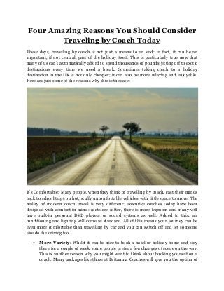 Four Amazing Reasons You Should Consider
Traveling by Coach Today
These days, travelling by coach is not just a means to an end: in fact, it can be an
important, if not central, part of the holiday itself. This is particularly true now that
many of us can’t automatically afford to spend thousands of pounds jetting off to exotic
destinations every time we need a break. Sometimes taking coach to a holiday
destination in the UK is not only cheaper; it can also be more relaxing and enjoyable.
Here are just some of the reasons why this is the case:
It’s Comfortable: Many people, when they think of travelling by coach, cast their minds
back to school trips on hot, stuffy uncomfortable vehicles with little space to move. The
reality of modern coach travel is very different: executive coaches today have been
designed with comfort in mind: seats are softer, there is more legroom and many will
have built-in personal DVD players or sound systems as well. Added to this, air
conditioning and lighting will come as standard. All of this means your journey can be
even more comfortable than travelling by car and you can switch off and let someone
else do the driving too.
 More Variety: Whilst it can be nice to book a hotel or holiday home and stay
there for a couple of week, some people prefer a few changes of scene on the way.
This is another reason why you might want to think about booking yourself on a
coach. Many packages like those at Britannia Coaches will give you the option of
 