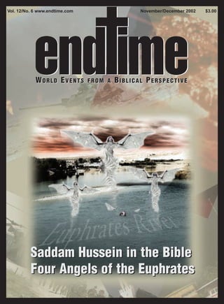 Vol. 12/No. 6 www.endtime.com                   November/December 2002   $3.00




            WORLD EVENTS        FROM A   BIBLICAL PERSPECTIVE




          Saddam Hussein in the Bible
          Four Angels of the Euphrates
 