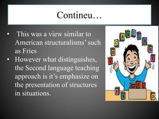 Contineu…
• This was a view similar to
American structuralisms’ such
as Fries
• However what distinguishes,
the Second language teaching
approach is it’s emphasize on
the presentation of structures
in situations.
 