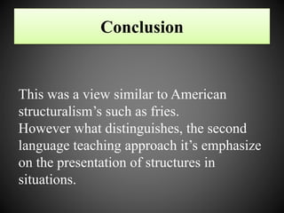 Conclusion
This was a view similar to American
structuralism’s such as fries.
However what distinguishes, the second
language teaching approach it’s emphasize
on the presentation of structures in
situations.
 
