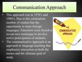 Communication Approach
• This approach rise in 1970’s and
1980’s. Due to the colonialism
number of student has the
opportunity to learn foreign
languages. Educators were forced to
invent new technique to involve
active participation of students.
• The communicative approach is an
approach to language teaching that
emphasize interaction as both the
means and the ultimate goal of
study.
 